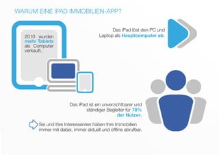 WARUM EINE IPAD IMMOBILIEN-APP?
Das iPad ist ein unverzichtbarer und
ständiger Begleiter für 78%
der Nutzer.
2010 wurden
mehr Tablets
als Computer
verkauft.
Das iPad löst den PC und
Laptop als Hauptcomputer ab.
Sie und Ihre Interessenten haben Ihre Immobilien
immer mit dabei, immer aktuell und offline abrufbar.
 