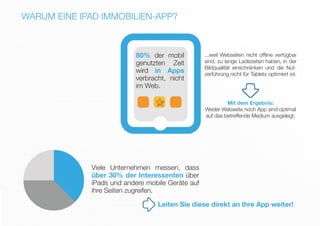 Viele Unternehmen messen, dass
über 30% der Interessenten über
iPads und andere mobile Geräte auf
ihre Seiten zugreifen.
80% der mobil
genutzten Zeit
wird in Apps
verbracht, nicht
im Web.
...weil Webseiten nicht offline verfügbar
sind, zu lange Ladezeiten haben, in der
Bildqualität einschränken und die Nut-
zerführung nicht für Tablets optimiert ist.
Mit dem Ergebnis:
Weder Webseite noch App sind optimal
auf das betreffende Medium ausgelegt.
WARUM EINE IPAD IMMOBILIEN-APP?
Leiten Sie diese direkt an Ihre App weiter!
 