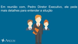 Em reunião com, Pedro Diretor Executivo, ele pede
mais detalhes para entender a situção
 