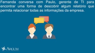Fernanda conversa com Paulo, gerente de TI para
encontrar uma forma de descobrir algum relatório que
permita relacionar todas as informações da empresa.
 