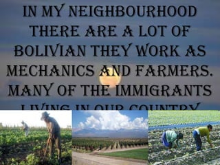 In my neighbourhood
there are a lot of
bolivian they work as
mechanics and farmers.
Many of the immigrants
living in our country
are farmers.
 