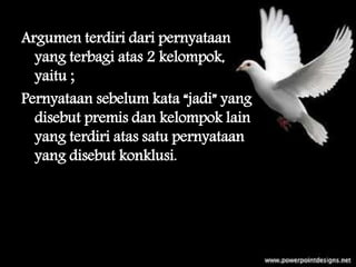 Argumen terdiri dari pernyataan
yang terbagi atas 2 kelompok,
yaitu ;
Pernyataan sebelum kata “jadi” yang
disebut premis dan kelompok lain
yang terdiri atas satu pernyataan
yang disebut konklusi.
 