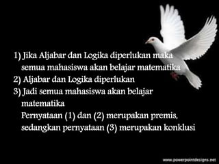 contoh
1) Jika Aljabar dan Logika diperlukan maka
semua mahasiswa akan belajar matematika
2) Aljabar dan Logika diperlukan
3) Jadi semua mahasiswa akan belajar
matematika
Pernyataan (1) dan (2) merupakan premis,
sedangkan pernyataan (3) merupakan konklusi
 