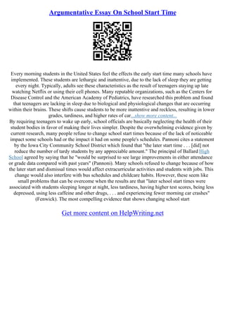 Argumentative Essay On School Start Time
Every morning students in the United States feel the effects the early start time many schools have
implemented. These students are lethargic and inattentive, due to the lack of sleep they are getting
every night. Typically, adults see these characteristics as the result of teenagers staying up late
watching Netflix or using their cell phones. Many reputable organizations, such as the Centers for
Disease Control and the American Academy of Pediatrics, have researched this problem and found
that teenagers are lacking in sleep due to biological and physiological changes that are occurring
within their brains. These shifts cause students to be more inattentive and reckless, resulting in lower
grades, tardiness, and higher rates of car...show more content...
By requiring teenagers to wake up early, school officials are basically neglecting the health of their
student bodies in favor of making their lives simpler. Despite the overwhelming evidence given by
current research, many people refuse to change school start times because of the lack of noticeable
impact some schools had or the impact it had on some people's schedules. Pannoni cites a statement
by the Iowa City Community School District which found that "the later start time . . . [did] not
reduce the number of tardy students by any appreciable amount." The principal of Ballard High
School agreed by saying that he "would be surprised to see large improvements in either attendance
or grade data compared with past years" (Pannoni). Many schools refused to change because of how
the later start and dismissal times would affect extracurricular activities and students with jobs. This
change would also interfere with bus schedules and childcare habits. However, these seem like
small problems that can be overcome when the results are that "later school start times were
associated with students sleeping longer at night, less tardiness, having higher test scores, being less
depressed, using less caffeine and other drugs, . . . and experiencing fewer morning car crashes"
(Fenwick). The most compelling evidence that shows changing school start
Get more content on HelpWriting.net
 