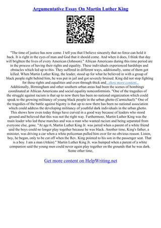Argumentative Essay On Martin Luther King
"The time of justice has now come. I tell you that I believe sincerely that no force can hold it
back. It is right in the eyes of man and God that it should come. And when it does, I think that day
will brighten the lives of every American (Johnson)." African Americans during this time period are
in the process of having their rights and equality. These individuals experienced hardships and
obstacles which led up to this. They suffered in different ways, additionally, some of them got
killed. When Martin Luther King, the leader, stood up for what he believed in with a group of
black people right behind him, he was put in jail and got severely bruised. King did not stop fighting
for these rights and equalities and even through thick and...show more content...
Additionally, Birmingham and other southern urban areas had been the scenes of bombings
coordinated at African Americans and social equality nonconformists. "One of the tragedies of
the struggle against racism is that up to now there has been no national organization which could
speak to the growing militancy of young black people in the urban ghetto (Carmichael)." One of
the tragedies of the battle against bigotry is that up to now there has been no national association
which could address the developing militancy of youthful dark individuals in the urban ghetto.
This shows how even today things have curved in a good way because of leaders who stood
ground and believed that this was not the right way. Furthermore, Martin Luther King was the
main leader who led these marches and was a man who wanted racism and being separated from
everyone else, gone. "At age 6, Martin Luther King Jr. was jarred when a parent of a white friend
said the boys could no longer play together because he was black. Another time, King's father, a
minister, was driving a car when a white policeman pulled him over for no obvious reason. Listen,
boy, he began, only to be cut off when the Rev. King pointed to his son in the passenger seat. That
is a boy. I am a man (Atkin)." Martin Luther King Jr. was bumped when a parent of a white
companion said the young men could never again play together on the grounds that he was dark.
Some other time,
Get more content on HelpWriting.net
 