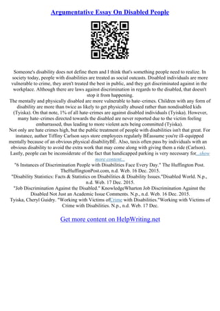 Argumentative Essay On Disabled People
Someone's disability does not define them and I think that's something people need to realize. In
society today, people with disabilities are treated as social outcasts. Disabled individuals are more
vulnerable to crime, they aren't treated the best in public, and they get discriminated against in the
workplace. Although there are laws against discrimination in regards to the disabled, that doesn't
stop it from happening.
The mentally and physically disabled are more vulnerable to hate–crimes. Children with any form of
disability are more than twice as likely to get physically abused rather than nondisabled kids
(Tyiska). On that note, 1% of all hate–crimes are against disabled individuals (Tyiska). However,
many hate–crimes directed towards the disabled are never reported due to the victim feeling
embarrassed, thus leading to more violent acts being committed (Tyiska).
Not only are hate crimes high, but the public treatment of people with disabilities isn't that great. For
instance, author Tiffiny Carlson says store employees regularly ВЁassume you're ill–equipped
mentally because of an obvious physical disabilityВЁ. Also, taxis often pass by individuals with an
obvious disability to avoid the extra work that may come along with giving them a ride (Carlson).
Lastly, people can be inconsiderate of the fact that handicapped parking is very necessary for...show
more content...
"6 Instances of Discrimination People with Disabilities Face Every Day." The Huffington Post.
TheHuffingtonPost.com, n.d. Web. 16 Dec. 2015.
"Disability Statistics: Facts & Statistics on Disabilities & Disability Issues."Disabled World. N.p.,
n.d. Web. 17 Dec. 2015.
"Job Discrimination Against the Disabled." KnowledgeWharton Job Discrimination Against the
Disabled Not Just an Academic Issue Comments. N.p., n.d. Web. 16 Dec. 2015.
Tyiska, Cheryl Guidry. "Working with Victims ofCrime with Disabilities."Working with Victims of
Crime with Disabilities. N.p., n.d. Web. 17 Dec.
Get more content on HelpWriting.net
 