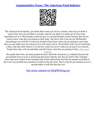 Argumentative Essay: The American Food Industry
The American food industry, just think about what you eat for a minute, where do you think it
comes from, how do you think it is made, what do you think it is made out of, how many
ingredients are in it. Most people would not give it a second thought, mostly because they do not
want to know what they are putting in their body. The fact is not if you eat one McDonald's
cheeseburger you will die it is that you should at least know what you are putting in your body,
then you can make your own choice if you still want to eat it. The problem with a lot of Americans
is that, what they don't realize is it's not how much you eat it's what you eat and if you exercise.
People these days will eat unhealthy and don't know what they are putting in their...show more
content...
Do people know this, not many people do know about the American food industry because the
government tries to cover it up because they know that the way they do stuff is bad. If people
knew that most of their food is pumped full of bad stuff and the fact that the animals are killed in
the worst way possible the consumers would not buy the food. That is why the government covers it
up and makes it look like that does not
Get more content on HelpWriting.net
 