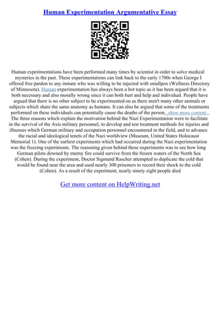 Human Experimentation Argumentative Essay
Human experimentations have been performed many times by scientist in order to solve medical
mysteries in the past. These experimentations can link back to the early 1700s when George I
offered free pardon to any inmate who was willing to be injected with smallpox (Wellness Directory
of Minnesota). Human experimentation has always been a hot topic as it has been argued that it is
both necessary and also morally wrong since it can both hurt and help and individual. People have
argued that there is no other subject to be experimented on as there aren't many other animals or
subjects which share the same anatomy as humans. It can also be argued that some of the treatments
performed on these individuals can potentially cause the deaths of the person...show more content...
The three reasons which explain the motivation behind the Nazi Experimentation were to facilitate
in the survival of the Axis military personnel, to develop and test treatment methods for injuries and
illnesses which German military and occupation personnel encountered in the field, and to advance
the racial and ideological tenets of the Nazi worldview (Museum, United States Holocaust
Memorial 1). One of the earliest experiments which had occurred during the Nazi experimentation
was the freezing experiments. The reasoning given behind these experiments was to see how long
German pilots downed by enemy fire could survive from the frozen waters of the North Sea
(Cohen). During the experiment, Doctor Sigmund Rascher attempted to duplicate the cold that
would be found near the area and used nearly 300 prisoners to record their shock to the cold
(Cohen). As a result of the experiment, nearly ninety eight people died
Get more content on HelpWriting.net
 