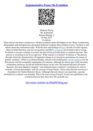 Argumentative Essay On Evolution
Madison Wenig
Mr. Kellerman
Honors Biology 2
19 May 2017
Evolution
There always has been a controversy whether evolution really did happen or not. Many evolutionists,
philosophers and biologists have presented sufficient evidence that evolution is true. Yet there is still
debate about this contentious topic. With the facts and findings of fossil records of earlier species,
ideas of initial theorists, and our own genetics and DNA, evolution can be hard to prove wrong.
Evolution is not just a change over time, but that all life on Earth shares a common ancestor. This
process is occurring in our lives right now. What exactly is evolution? Evolution is "the process
through which the characteristics of organisms change over successive generations, by means of
genetic variation". (What is evolution) Simply, descent with modification. Charles Darwin was the
first person with the acceptable explanation of evolution. Although his theory gave forth too many
tremendous advances, he did not build this theory on his own. He learned and built off earlier
theorists, like Jean–Baptiste Lamarck, "who indorsed linear evolution". (evolution) As well as
Aristotle, a Greek philosopher, with his concept of Scala Nature. These early theorists served as a
foundation for Charles Darwin's theory. Although Darwin's theory was important, a greater
attribution to evolution was founded. That is the uncovering of fossils. Fossils are significant to the
evolution because they show how life on Earth was
Get more content on HelpWriting.net
 
