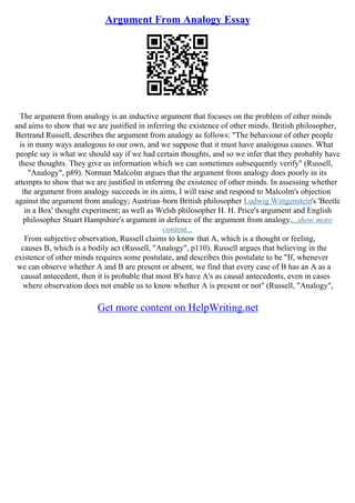 Argument From Analogy Essay
The argument from analogy is an inductive argument that focuses on the problem of other minds
and aims to show that we are justified in inferring the existence of other minds. British philosopher,
Bertrand Russell, describes the argument from analogy as follows: "The behaviour of other people
is in many ways analogous to our own, and we suppose that it must have analogous causes. What
people say is what we should say if we had certain thoughts, and so we infer that they probably have
these thoughts. They give us information which we can sometimes subsequently verify" (Russell,
"Analogy", p89). Norman Malcolm argues that the argument from analogy does poorly in its
attempts to show that we are justified in inferring the existence of other minds. In assessing whether
the argument from analogy succeeds in its aims, I will raise and respond to Malcolm's objection
against the argument from analogy; Austrian–born British philosopher Ludwig Wittgenstein's 'Beetle
in a Box' thought experiment; as well as Welsh philosopher H. H. Price's argument and English
philosopher Stuart Hampshire's argument in defence of the argument from analogy....show more
content...
From subjective observation, Russell claims to know that A, which is a thought or feeling,
causes B, which is a bodily act (Russell, "Analogy", p110). Russell argues that believing in the
existence of other minds requires some postulate, and describes this postulate to be "If, whenever
we can observe whether A and B are present or absent, we find that every case of B has an A as a
causal antecedent, then it is probable that most B's have A's as causal antecedents, even in cases
where observation does not enable us to know whether A is present or not" (Russell, "Analogy",
Get more content on HelpWriting.net
 