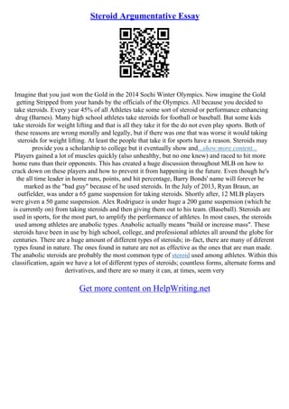 Steroid Argumentative Essay
Imagine that you just won the Gold in the 2014 Sochi Winter Olympics. Now imagine the Gold
getting Stripped from your hands by the officials of the Olympics. All because you decided to
take steroids. Every year 45% of all Athletes take some sort of steroid or performance enhancing
drug (Barnes). Many high school athletes take steroids for football or baseball. But some kids
take steroids for weight lifting and that is all they take it for the do not even play sports. Both of
these reasons are wrong morally and legally, but if there was one that was worse it would taking
steroids for weight lifting. At least the people that take it for sports have a reason. Steroids may
provide you a scholarship to college but it eventually show and...show more content...
Players gained a lot of muscles quickly (also unhealthy, but no one knew) and raced to hit more
home runs than their opponents. This has created a huge discussion throughout MLB on how to
crack down on these players and how to prevent it from happening in the future. Even though he's
the all time leader in home runs, points, and hit percentage, Barry Bonds' name will forever be
marked as the "bad guy" because of he used steroids. In the July of 2013, Ryan Braun, an
outfielder, was under a 65 game suspension for taking steroids. Shortly after, 12 MLB players
were given a 50 game suspension. Alex Rodriguez is under huge a 200 game suspension (which he
is currently on) from taking steroids and then giving them out to his team. (Baseball). Steroids are
used in sports, for the most part, to amplify the performance of athletes. In most cases, the steroids
used among athletes are anabolic types. Anabolic actually means "build or increase mass". These
steroids have been in use by high school, college, and professional athletes all around the globe for
centuries. There are a huge amount of different types of steroids; in–fact, there are many of diferent
types found in nature. The ones found in nature are not as effective as the ones that are man made.
The anabolic steroids are probably the most common type of steroid used among athletes. Within this
classification, again we have a lot of different types of steroids; countless forms, alternate forms and
derivatives, and there are so many it can, at times, seem very
Get more content on HelpWriting.net
 