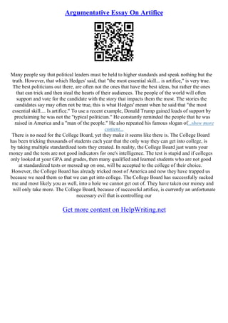 Argumentative Essay On Artifice
Many people say that political leaders must be held to higher standards and speak nothing but the
truth. However, that which Hedges' said, that "the most essential skill... is artifice," is very true.
The best politicians out there, are often not the ones that have the best ideas, but rather the ones
that can trick and then steal the hearts of their audiences. The people of the world will often
support and vote for the candidate with the story that impacts them the most. The stories the
candidates say may often not be true, this is what Hedges' meant when he said that "the most
essential skill.... Is artifice." To use a recent example, Donald Trump gained loads of support by
proclaiming he was not the "typical politician." He constantly reminded the people that he was
raised in America and a "man of the people." He also repeated his famous slogan of...show more
content...
There is no need for the College Board, yet they make it seems like there is. The College Board
has been tricking thousands of students each year that the only way they can get into college, is
by taking multiple standardized tests they created. In reality, the College Board just wants your
money and the tests are not good indicators for one's intelligence. The test is stupid and if colleges
only looked at your GPA and grades, then many qualified and learned students who are not good
at standardized tests or messed up on one, will be accepted to the college of their choice.
However, the College Board has already tricked most of America and now they have trapped us
because we need them so that we can get into college. The College Board has successfully sucked
me and most likely you as well, into a hole we cannot get out of. They have taken our money and
will only take more. The College Board, because of successful artifice, is currently an unfortunate
necessary evil that is controlling our
Get more content on HelpWriting.net
 