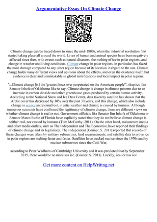 Argumentative Essay On Climate Change
Climate change can be traced down to since the mid–1800s, when the industrial revolution first
started taking place all around the world. Lives of human and animal species have been negatively
affected since then, with events such as natural disasters, the melting of ice in polar regions, and
change in weather and living conditions. Climate change in polar regions, in particular, has faced
the most damage compared to any other region because of its location in regard to the sun. Climate
change holds many different views and opinions about the effects, and even the existence itself, but
evidence is clear and unmistakable in global ramifications and local impact in polar regions.
"...Climate change [is] the 'greatest hoax ever perpetrated on the American people'", skeptics like
Senator Inhofe of Oklahoma like to say. Climate change is change in climate patterns due to an
increase in carbon dioxide and other greenhouse gases produced by certain human activity.
According to the National Snow and Ice Data Center, data taken by satellite has shown that the
Arctic cover has decreased by 30% over the past 30 years, and this change, which also include
change in sea ice and permafrost, in artic weather and climate is caused by humans. Although
numerous scientists have confirmed the legitimacy of climate change, there are different views on
whether climate change is real or not. Government officials like Senator Jim Inhofe of Oklahoma or
Senator Marco Rubio of Florida have explicitly stated that they do not believe climate change is
neither real, nor caused by humans (Tom McCarthy, 2014). On the other hand, mainstream media
and other media outlets, such as The Independent and The Economist, have reported their findings
of climate change and its legitimacy. The Independent (Conner, S. 2011) reported that records of
these changes were taken by military submarines, land measurements, and satellite data to prove ice
in polar regions are melting faster and faster. Satellites have tracked sea ice since the 1970s and by
nuclear submarines since the Cold War,
according to Peter Wadhams of Cambridge University and it was predicted that by September
2015, there would be no more sea ice. (Conner, S. 2011). Luckily, sea ice has not
Get more content on HelpWriting.net
 