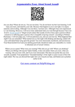 Argumentative Essay About Sexual Assault
Are you okay? Please do not cry. You are not alone. You do not know me but I am listening; I will
wipe your tears, and stand by your side. Because what happen to you is not right, it is unjust,
unmoral, and revolting. Although I was not there, I am here now. Although I have not experienced
it, I am listening. However, I will never truly understand what you went through because I have not
lived it. Sexual assault is "illegal sexual contact that usually involves force upon a person without
consent or is inflicting upon a person who is incapable of giving consent", according to Webster
Dictionary. I will not judge you, I will not patronize you, and you can trust me. What happened that
night? Can you remember? What started out as a fun night with drinking and dancing; ended with
your cold naked body lying upon the ground. You were intoxicated, incoherent, and unconscious.
Your blood alcohol level and your dashing good looks should not make you vulnerable or a victim
to inhumane acts of sexual violence.
Where you at a party? What were you wearing? Who did you go with? Where you drinking?
Where you flirting with anyone? Quite frankly, it does not matter where you were, what you
wearing, who you were with, and if you were intoxicated. That does not justify that you were
sexually assaulted. Your perpetrators "misunderstanding" of the night is a poor excuse of how the
night ended. The way you dressed that night, how you swayed you hips, and batted your eyelashes
earlier in the
Get more content on HelpWriting.net
 