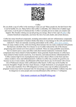 Argumentative Essay Coffee
Coffee
Do you drink a cup of coffee in the morning to wake you up? Many people do, but don't know that
it can be healthy for you. Many believe that coffee is unhealthy, but without lots of added sugar
and cream, it can be part of a balanced diet. Coffee is actually proven to make you smarter and
happier. But, besides waking you up and giving you energy, three to four cups ofcoffee a day
contains beneficial compounds, can lower the risk of an early death, and certain diseases.
Coffee has many beneficial compounds, including antioxidants and anti–inflammatory compounds.
Antioxidants are compounds in foods(or drinks) that delay or stop damage to the cells and bind free
radicals(7). There are naturally occurring antioxidants in the coffee...show more content...
There are many studies on this, with most being observational, but one study conducted with patients
that had non–alcoholic fatty liver disease to see if coffee reduced the risk of the disease
progressing and it turned out to have positive results(4). There are many probable associations,
but it is hard to prove cause and effect with observational studies(4). Commonly found
components have been related to better health(5). Some generally found elements in coffee have
been related to better insulin sensitivity, liver function, and reduced chronic inflammation(5/8).
Coffee contains high levels of polyphenols that can have direct effects on the brain and also
reduce oxidative stress and inflammation(5). Caffeine in coffee may actually be good for you
because in one or more studies, decaffeinated coffee hasn't shown any involvement with a lower
risk of Parkinson's disease while caffeinated coffee has(5). Coffee may not be healthy for
everyone though(6). People who have heart diseases, or high cholesterol, or are pregnant may not
see the same results(6). Over 200 milligrams (a twelve ounce cup of coffee) consumed by
pregnant women may lead to increased risks for miscarriage or preterm birth(6). Caffeine may also
be dangerous to some people and even decaffeinated coffee still has 2–7 milligrams
Get more content on HelpWriting.net
 