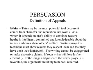 PERSUASION Definition of Appeals Ethics  – This may be the most powerful tool because it comes from character and reputation, not words.  As a writer, it depends on one’s ability to convince readers he/she is intelligent, committed and knowledgeable about the issues, and cares about others’ welfare.  Writers using this technique must show readers they respect them and that they have done their homework.  The writing cannot be exaggerated or make excessive claims.  If so, a writer will lose his/her credibility.  If the image and presence the writer projects is favorable, the arguments are likely to be well received. 