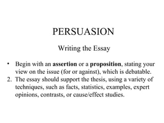 PERSUASION Writing the Essay Begin with an  assertion  or a  proposition , stating your  view on the issue (for or against), which is debatable. 2.  The essay should support the thesis, using a variety of techniques, such as facts, statistics, examples, expert opinions, contrasts, or cause/effect studies. 