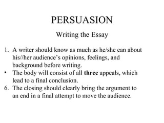 PERSUASION Writing the Essay A writer should know as much as he/she can about  his//her audience’s opinions, feelings, and  background before writing. The body will consist of all  three  appeals, which  lead to a final conclusion. The closing should clearly bring the argument to an end in a final attempt to move the audience. 