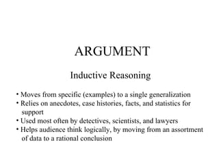 ARGUMENT Inductive Reasoning Moves from specific (examples) to a single generalization Relies on anecdotes, case histories, facts, and statistics for support Used most often by detectives, scientists, and lawyers Helps audience think logically, by moving from an assortment of data to a rational conclusion 