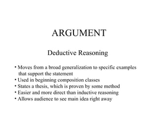 ARGUMENT Deductive Reasoning Moves from a broad generalization to specific examples that support the statement Used in beginning composition classes States a thesis, which is proven by some method Easier and more direct than inductive reasoning Allows audience to see main idea right away 