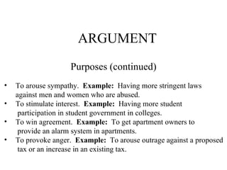 ARGUMENT Purposes (continued) To arouse sympathy.  Example:   Having more stringent laws against men and women who are abused. To stimulate interest.  Example:   Having more student participation in student government in colleges. To win agreement.  Example:   To get apartment owners to provide an alarm system in apartments. To provoke anger.  Example:   To arouse outrage against a proposed  tax or an increase in an existing tax.  