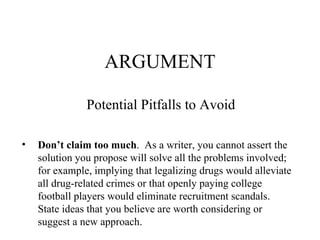 ARGUMENT Potential Pitfalls to Avoid  Don’t claim too much .  As a writer, you cannot assert the solution you propose will solve all the problems involved;  for example, implying that legalizing drugs would alleviate all drug-related crimes or that openly paying college football players would eliminate recruitment scandals. State ideas that you believe are worth considering or suggest a new approach. 