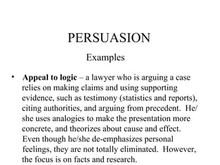 PERSUASION Examples Appeal to logic  – a lawyer who is arguing a case relies on making claims and using supporting  evidence, such as testimony (statistics and reports), citing authorities, and arguing from precedent.  He/ she uses analogies to make the presentation more concrete, and theorizes about cause and effect.  Even though he/she de-emphasizes personal feelings, they are not totally eliminated.  However, the focus is on facts and research. 