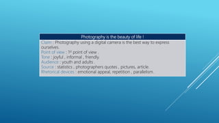 Photography is the beauty of life !
Claim : Photography using a digital camera is the best way to express
ourselves.
Point of view : 1st point of view .
Tone : joyful , informal , friendly.
Audience : youth and adults .
Source : statistics , photographers quotes , pictures, article.
Rhetorical devices : emotional appeal, repetition , parallelism.
 