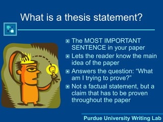 Purdue University Writing Lab
What is a thesis statement?
 The MOST IMPORTANT
SENTENCE in your paper
 Lets the reader know the main
idea of the paper
 Answers the question: “What
am I trying to prove?”
 Not a factual statement, but a
claim that has to be proven
throughout the paper
 