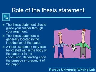 Purdue University Writing Lab
Role of the thesis statement
 The thesis statement should
guide your reader through
your argument.
 The thesis statement is
generally located in the
introduction of the paper.
 A thesis statement may also
be located within the body of
the paper or in the
conclusion, depending upon
the purpose or argument of
the paper.
 