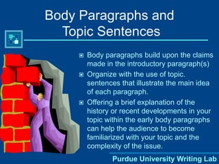 Purdue University Writing Lab
Body Paragraphs and
Topic Sentences
 Body paragraphs build upon the claims
made in the introductory paragraph(s)
 Organize with the use of topic.
sentences that illustrate the main idea
of each paragraph.
 Offering a brief explanation of the
history or recent developments in your
topic within the early body paragraphs
can help the audience to become
familiarized with your topic and the
complexity of the issue.
 