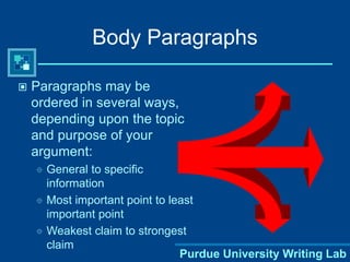 Purdue University Writing Lab
Body Paragraphs
 Paragraphs may be
ordered in several ways,
depending upon the topic
and purpose of your
argument:
 General to specific
information
 Most important point to least
important point
 Weakest claim to strongest
claim
 