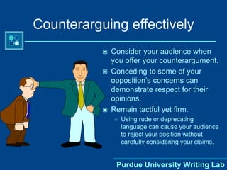 Purdue University Writing Lab
Counterarguing effectively
 Consider your audience when
you offer your counterargument.
 Conceding to some of your
opposition’s concerns can
demonstrate respect for their
opinions.
 Remain tactful yet firm.
 Using rude or deprecating
language can cause your audience
to reject your position without
carefully considering your claims.
 