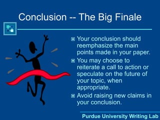 Purdue University Writing Lab
Conclusion -- The Big Finale
 Your conclusion should
reemphasize the main
points made in your paper.
 You may choose to
reiterate a call to action or
speculate on the future of
your topic, when
appropriate.
 Avoid raising new claims in
your conclusion.
 