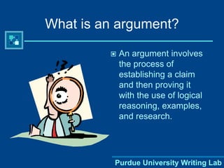 Purdue University Writing Lab
What is an argument?
 An argument involves
the process of
establishing a claim
and then proving it
with the use of logical
reasoning, examples,
and research.
 