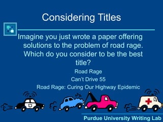 Purdue University Writing Lab
Considering Titles
Imagine you just wrote a paper offering
solutions to the problem of road rage.
Which do you consider to be the best
title?
Road Rage
Can’t Drive 55
Road Rage: Curing Our Highway Epidemic
 