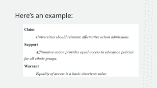 Here’s an example:
Claim
Universities should reinstate affirmative action admissions.
Support
Affirmative action provides equal access to education policies
for all ethnic groups.
Warrant
Equality of access is a basic American value.
 