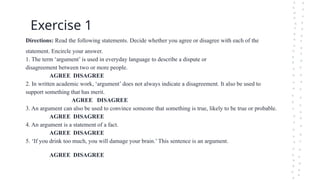 Exercise 1
Directions: Read the following statements. Decide whether you agree or disagree with each of the
statement. Encircle your answer.
1. The term ‘argument’ is used in everyday language to describe a dispute or
disagreement between two or more people.
AGREE DISAGREE
2. In written academic work, ‘argument’ does not always indicate a disagreement. It also be used to
support something that has merit.
AGREE DISAGREE
3. An argument can also be used to convince someone that something is true, likely to be true or probable.
AGREE DISAGREE
4. An argument is a statement of a fact.
AGREE DISAGREE
5. ‘If you drink too much, you will damage your brain.’ This sentence is an argument.
AGREE DISAGREE
 