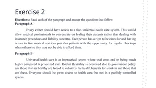 Exercise 2
Directions: Read each of the paragraph and answer the questions that follow.
Paragraph A
Every citizen should have access to a free, universal health care system. This would
allow medical professionals to concentrate on healing their patients rather than dealing with
insurance procedures and liability concerns. Each person has a right to be cared for and having
access to free medical services provides patients with the opportunity for regular checkups
when otherwise they may not be able to afford them.
Paragraph B
Universal health care is an impractical system where total costs end up being much
higher compared to privatized care. Doctor flexibility is decreased due to government policy
and those that are healthy are forced to subsidize the health benefits for smokers and those that
are obese. Everyone should be given access to health care, but not in a publicly-controlled
system.
 