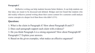 Paragraph C
Reflective writing can help students become better thinkers. It can help students see
that ideas are meant to be discussed and debated. Bridges and Jost found that students who
did weekly reflective journal writing about their course content for a semester could analyze
course concepts at a deeper level than those who didn’t (131).
Questions:
1. What is the claim in Paragraph A? How about Paragraph B and C?
2. Does each paragraph support each claim with evidence?
3. Do you think Paragraph A is a strong argument? How about Paragraph B?
Paragraph C? Explain your answers.
4. Based on the given examples, what makes an effective argument?
 