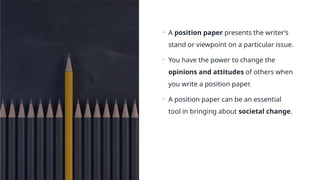 • A position paper presents the writer’s
stand or viewpoint on a particular issue.
• You have the power to change the
opinions and attitudes of others when
you write a position paper.
• A position paper can be an essential
tool in bringing about societal change.
 