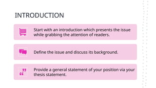 INTRODUCTION
Start with an introduction which presents the issue
while grabbing the attention of readers.
Define the issue and discuss its background.
Provide a general statement of your position via your
thesis statement.
 