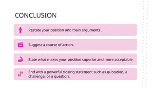 CONCLUSION
Restate your position and main arguments .
Suggest a course of action.
State what makes your position superior and more acceptable.
End with a powerful closing statement such as quotation, a
challenge, or a question.
 