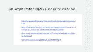 For Sample Position Papers, just click the link below:
• https://www.acponline.org/running_practice/ethics/issues/policy/pa_suicid
e.pdf
• https://www.mabuhayradio.com/health-and-medicine/position-paper-on-th
e-rh-bill-by-Christian-pro-life-resources-for-the-philippines
• https://www.ellentordessillas.com/2007/03/09/migrants%E2%80%99-electi
on-manifesto/
• https://www.sofimun.org/SOFIMUN2009-CM-EXPP.pdf
 