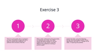 Exercise 3
1
Think of a personality who is involved in
an issue. It could be a singer who left a
band, an official who resigned, or a
politician who enacted a new law.
2
Write a letter addressed to the personality
or institution you chose. Your letter
should talk about whether or not you
support his or her actions, and why.
Observe the guidelines in writing a
position paper.
3
Submit the letter using the following
format: short bond paper (Letter), Times
New Roman, font size 12, 1” margin on all
sides, 1.0 spacing and justified.
 