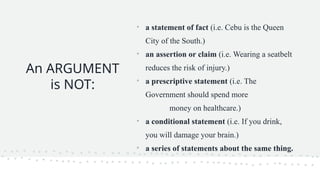 An ARGUMENT
is NOT:
• a statement of fact (i.e. Cebu is the Queen
City of the South.)
• an assertion or claim (i.e. Wearing a seatbelt
reduces the risk of injury.)
• a prescriptive statement (i.e. The
Government should spend more
money on healthcare.)
• a conditional statement (i.e. If you drink,
you will damage your brain.)
• a series of statements about the same thing.
 