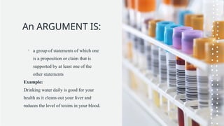 An ARGUMENT IS:
• a group of statements of which one
is a proposition or claim that is
supported by at least one of the
other statements
Example:
Drinking water daily is good for your
health as it cleans out your liver and
reduces the level of toxins in your blood.
 