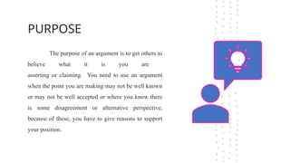 PURPOSE
The purpose of an argument is to get others to
believe what it is you are
asserting or claiming. You need to use an argument
when the point you are making may not be well known
or may not be well accepted or where you know there
is some disagreement or alternative perspective,
because of these, you have to give reasons to support
your position.
 