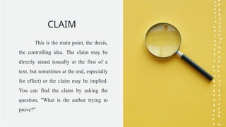 CLAIM
This is the main point, the thesis,
the controlling idea. The claim may be
directly stated (usually at the first of a
text, but sometimes at the end, especially
for effect) or the claim may be implied.
You can find the claim by asking the
question, "What is the author trying to
prove?"
 