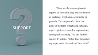 SUPPORT
These are the reasons given in
support of the claim; they are also known
as evidence, proof, data, arguments, or
grounds. The support of a claim can
come in the form of facts and statistics,
expert opinions, examples, explanations,
and logical reasoning. You can find the
support by asking, "What does the author
say to persuade the reader of the claim?"
 